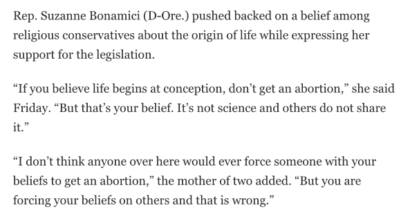 Rep. Suzanne Bonamici (D-Ore.) pushed back on a belief among religious conservatives about the origin of life while expressing her support for the legislation.  “If you believe life begins at conception, don’t get an abortion,” she said Friday. “But that’s your belief. It’s not science, and others do not share it.”  “I don’t think anyone over here would ever force someone with your beliefs to get an abortion,” the mother of two added. “But you are forcing your beliefs on others, and that is wrong.” 